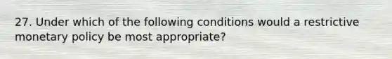 27. Under which of the following conditions would a restrictive monetary policy be most appropriate?