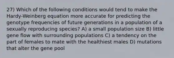 27) Which of the following conditions would tend to make the Hardy-Weinberg equation more accurate for predicting the genotype frequencies of future generations in a population of a sexually reproducing species? A) a small population size B) little gene flow with surrounding populations C) a tendency on the part of females to mate with the healthiest males D) mutations that alter the gene pool