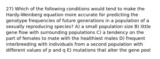 27) Which of the following conditions would tend to make the Hardy-Weinberg equation more accurate for predicting the genotype frequencies of future generations in a population of a sexually reproducing species? A) a small population size B) little gene flow with surrounding populations C) a tendency on the part of females to mate with the healthiest males D) frequent interbreeding with individuals from a second population with different values of p and q E) mutations that alter the gene pool