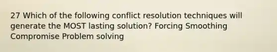 27 Which of the following conflict resolution techniques will generate the MOST lasting solution? Forcing Smoothing Compromise Problem solving