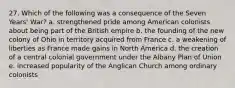 27. Which of the following was a consequence of the Seven Years' War? a. strengthened pride among American colonists about being part of the British empire b. the founding of the new colony of Ohio in territory acquired from France c. a weakening of liberties as France made gains in North America d. the creation of a central colonial government under the Albany Plan of Union e. increased popularity of the Anglican Church among ordinary colonists