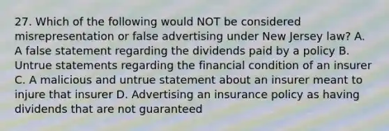 27. Which of the following would NOT be considered misrepresentation or false advertising under New Jersey law? A. A false statement regarding the dividends paid by a policy B. Untrue statements regarding the financial condition of an insurer C. A malicious and untrue statement about an insurer meant to injure that insurer D. Advertising an insurance policy as having dividends that are not guaranteed