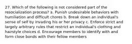 27. Which of the following is not considered part of the resocialization process? a. Punish undesirable behaviors with humiliation and difficult chores b. Break down an individual's sense of self by invading his or her privacy c. Enforce strict and largely arbitrary rules that restrict an individual's clothing and hairstyle choices d. Encourage members to identify with and form close bonds with their fellow members