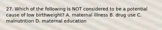 27. Which of the following is NOT considered to be a potential cause of low birthweight? A. maternal illness B. drug use C. malnutrition D. maternal education