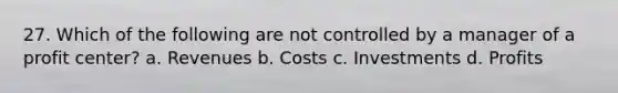 27. Which of the following are not controlled by a manager of a profit center? a. Revenues b. Costs c. Investments d. Profits