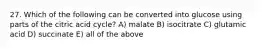 27. Which of the following can be converted into glucose using parts of the citric acid cycle? A) malate B) isocitrate C) glutamic acid D) succinate E) all of the above