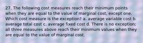 27. The following cost measures reach their minimum points when they are equal to the value of marginal cost, except one. Which cost measure is the exception? a. average variable cost b. average total cost c. average fixed cost d. There is no exception; all three measures above reach their minimum values when they are equal to the value of marginal cost.