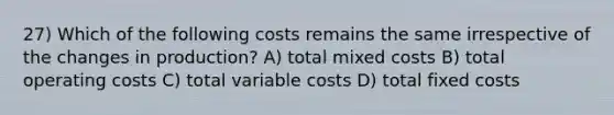 27) Which of the following costs remains the same irrespective of the changes in production? A) total mixed costs B) total operating costs C) total variable costs D) total fixed costs