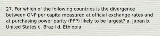 27. For which of the following countries is the divergence between GNP per capita measured at official exchange rates and at purchasing power parity (PPP) likely to be largest? a. Japan b. United States c. Brazil d. Ethiopia