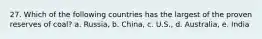 27. Which of the following countries has the largest of the proven reserves of coal? a. Russia, b. China, c. U.S., d. Australia, e. India