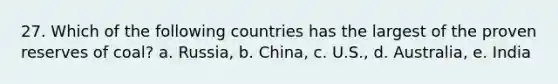 27. Which of the following countries has the largest of the proven reserves of coal? a. Russia, b. China, c. U.S., d. Australia, e. India