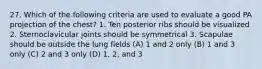 27. Which of the following criteria are used to evaluate a good PA projection of the chest? 1. Ten posterior ribs should be visualized 2. Sternoclavicular joints should be symmetrical 3. Scapulae should be outside the lung fields (A) 1 and 2 only (B) 1 and 3 only (C) 2 and 3 only (D) 1, 2, and 3