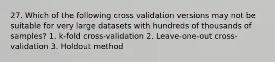 27. Which of the following cross validation versions may not be suitable for very large datasets with hundreds of thousands of samples? 1. k-fold cross-validation 2. Leave-one-out cross-validation 3. Holdout method