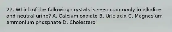 27. Which of the following crystals is seen commonly in alkaline and neutral urine? A. Calcium oxalate B. Uric acid C. Magnesium ammonium phosphate D. Cholesterol