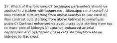 27. Which of the following CT technique parameters should be applied in a patient with suspected radiopaque renal stone? A) Non contrast cuts starting from above kidneys to iliac crest B) Non contrast cuts starting from above kidneys to symphysis pubis C) Contrast enhanced delayed phase cuts starting from top to lower pole of kidneys D) Contrast enhanced arterial, nephogram and pyelogram phase cuts starting from above kidneys to iliac crest