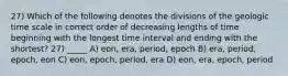 27) Which of the following denotes the divisions of the geologic time scale in correct order of decreasing lengths of time beginning with the longest time interval and ending with the shortest? 27) _____ A) eon, era, period, epoch B) era, period, epoch, eon C) eon, epoch, period, era D) eon, era, epoch, period