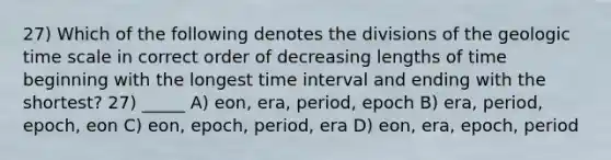 27) Which of the following denotes the divisions of the geologic time scale in correct order of decreasing lengths of time beginning with the longest time interval and ending with the shortest? 27) _____ A) eon, era, period, epoch B) era, period, epoch, eon C) eon, epoch, period, era D) eon, era, epoch, period