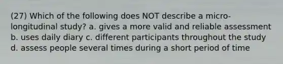 (27) Which of the following does NOT describe a micro-longitudinal study? a. gives a more valid and reliable assessment b. uses daily diary c. different participants throughout the study d. assess people several times during a short period of time