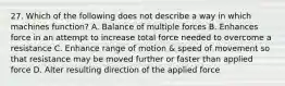 27. Which of the following does not describe a way in which machines function? A. Balance of multiple forces B. Enhances force in an attempt to increase total force needed to overcome a resistance C. Enhance range of motion & speed of movement so that resistance may be moved further or faster than applied force D. Alter resulting direction of the applied force