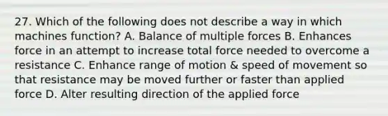 27. Which of the following does not describe a way in which machines function? A. Balance of multiple forces B. Enhances force in an attempt to increase total force needed to overcome a resistance C. Enhance range of motion & speed of movement so that resistance may be moved further or faster than applied force D. Alter resulting direction of the applied force