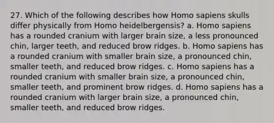 27. Which of the following describes how Homo sapiens skulls differ physically from Homo heidelbergensis? a. Homo sapiens has a rounded cranium with larger brain size, a less pronounced chin, larger teeth, and reduced brow ridges. b. Homo sapiens has a rounded cranium with smaller brain size, a pronounced chin, smaller teeth, and reduced brow ridges. c. Homo sapiens has a rounded cranium with smaller brain size, a pronounced chin, smaller teeth, and prominent brow ridges. d. Homo sapiens has a rounded cranium with larger brain size, a pronounced chin, smaller teeth, and reduced brow ridges.