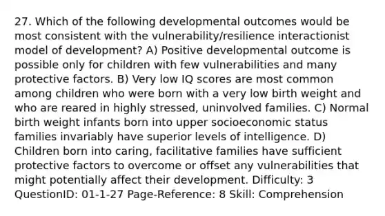 27. Which of the following developmental outcomes would be most consistent with the vulnerability/resilience interactionist model of development? A) Positive developmental outcome is possible only for children with few vulnerabilities and many protective factors. B) Very low IQ scores are most common among children who were born with a very low birth weight and who are reared in highly stressed, uninvolved families. C) Normal birth weight infants born into upper socioeconomic status families invariably have superior levels of intelligence. D) Children born into caring, facilitative families have sufficient protective factors to overcome or offset any vulnerabilities that might potentially affect their development. Difficulty: 3 QuestionID: 01-1-27 Page-Reference: 8 Skill: Comprehension