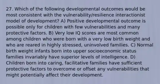 27. Which of the following developmental outcomes would be most consistent with the vulnerability/resilience interactionist model of development? A) Positive developmental outcome is possible only for children with few vulnerabilities and many protective factors. B) Very low IQ scores are most common among children who were born with a very low birth weight and who are reared in highly stressed, uninvolved families. C) Normal birth weight infants born into upper socioeconomic status families invariably have superior levels of intelligence. D) Children born into caring, facilitative families have sufficient protective factors to overcome or offset any vulnerabilities that might potentially affect their development.