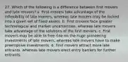 27. Which of the following is a difference between first movers and late movers? a. First movers take advantage of the inflexibility of late movers, whereas late movers may be locked into a given set of fixed assets. b. First movers face greater technological and market uncertainties, whereas late movers take advantage of the solutions of the first movers. c. First movers may be able to free ride on the huge pioneering investments of late movers, whereas late movers have to make preemptive investments. d. First movers attract more late entrants, whereas late movers erect entry barriers for further entrants.