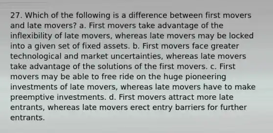 27. Which of the following is a difference between first movers and late movers? a. First movers take advantage of the inflexibility of late movers, whereas late movers may be locked into a given set of fixed assets. b. First movers face greater technological and market uncertainties, whereas late movers take advantage of the solutions of the first movers. c. First movers may be able to free ride on the huge pioneering investments of late movers, whereas late movers have to make preemptive investments. d. First movers attract more late entrants, whereas late movers erect entry barriers for further entrants.