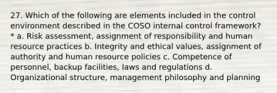 27. Which of the following are elements included in the control environment described in the COSO internal control framework? * a. Risk assessment, assignment of responsibility and human resource practices b. Integrity and ethical values, assignment of authority and human resource policies c. Competence of personnel, backup facilities, laws and regulations d. Organizational structure, management philosophy and planning