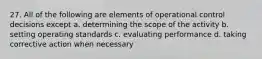 27. All of the following are elements of operational control decisions except a. determining the scope of the activity b. setting operating standards c. evaluating performance d. taking corrective action when necessary