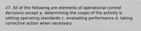 27. All of the following are elements of operational control decisions except a. determining the scope of the activity b. setting operating standards c. evaluating performance d. taking corrective action when necessary