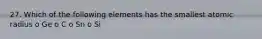 27. Which of the following elements has the smallest atomic radius o Ge o C o Sn o Si