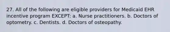 27. All of the following are eligible providers for Medicaid EHR incentive program EXCEPT: a. Nurse practitioners. b. Doctors of optometry. c. Dentists. d. Doctors of osteopathy.