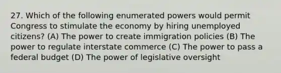 27. Which of the following enumerated powers would permit Congress to stimulate the economy by hiring unemployed citizens? (A) The power to create immigration policies (B) The power to regulate interstate commerce (C) The power to pass a federal budget (D) The power of legislative oversight