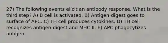 27) The following events elicit an antibody response. What is the third step? A) B cell is activated. B) Antigen-digest goes to surface of APC. C) TH cell produces cytokines. D) TH cell recognizes antigen-digest and MHC II. E) APC phagocytizes antigen.