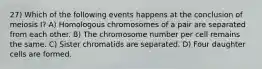 27) Which of the following events happens at the conclusion of meiosis I? A) Homologous chromosomes of a pair are separated from each other. B) The chromosome number per cell remains the same. C) Sister chromatids are separated. D) Four daughter cells are formed.