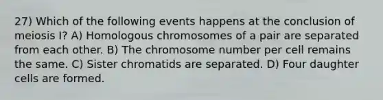 27) Which of the following events happens at the conclusion of meiosis I? A) Homologous chromosomes of a pair are separated from each other. B) The chromosome number per cell remains the same. C) Sister chromatids are separated. D) Four daughter cells are formed.