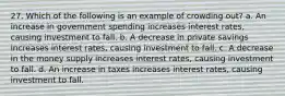 27. Which of the following is an example of crowding out? a. An increase in government spending increases interest rates, causing investment to fall. b. A decrease in private savings increases interest rates, causing investment to fall. c. A decrease in the money supply increases interest rates, causing investment to fall. d. An increase in taxes increases interest rates, causing investment to fall.