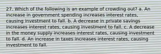 27. Which of the following is an example of crowding out? a. An increase in government spending increases interest rates, causing investment to fall. b. A decrease in private savings increases interest rates, causing investment to fall. c. A decrease in the money supply increases interest rates, causing investment to fall. d. An increase in taxes increases interest rates, causing investment to fall.