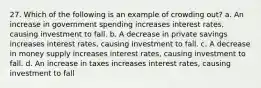 27. Which of the following is an example of crowding out? a. An increase in government spending increases interest rates, causing investment to fall. b. A decrease in private savings increases interest rates, causing investment to fall. c. A decrease in money supply increases interest rates, causing investment to fall. d. An increase in taxes increases interest rates, causing investment to fall