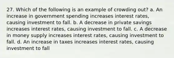 27. Which of the following is an example of crowding out? a. An increase in government spending increases interest rates, causing investment to fall. b. A decrease in private savings increases interest rates, causing investment to fall. c. A decrease in money supply increases interest rates, causing investment to fall. d. An increase in taxes increases interest rates, causing investment to fall