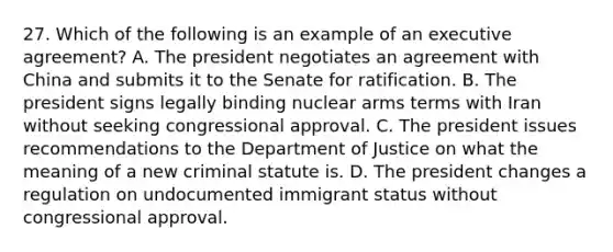 27. Which of the following is an example of an executive agreement? A. The president negotiates an agreement with China and submits it to the Senate for ratification. B. The president signs legally binding nuclear arms terms with Iran without seeking congressional approval. C. The president issues recommendations to the Department of Justice on what the meaning of a new criminal statute is. D. The president changes a regulation on undocumented immigrant status without congressional approval.