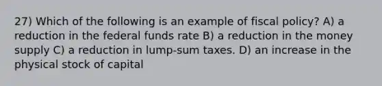 27) Which of the following is an example of fiscal policy? A) a reduction in the federal funds rate B) a reduction in the money supply C) a reduction in lump-sum taxes. D) an increase in the physical stock of capital