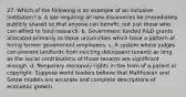 27. Which of the following is an example of an inclusive institution? a. A law requiring all new discoveries be immediately publicly shared so that anyone can benefit, not just those who can afford to fund research. b. Government funded R&D grants allocated primarily to those universities which have a pattern of hiring former government employees. c. A system where judges can prevent landlords from evicting delinquent tenants as long as the social contributions of those tenants are significant enough. d. Temporary monopoly rights in the form of a patent or copyright. Suppose world leaders believe that Malthusian and Solow models are accurate and complete descriptions of economic growth.