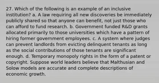 27. Which of the following is an example of an inclusive institution? a. A law requiring all new discoveries be immediately publicly shared so that anyone can benefit, not just those who can afford to fund research. b. Government funded R&D grants allocated primarily to those universities which have a pattern of hiring former government employees. c. A system where judges can prevent landlords from evicting delinquent tenants as long as the social contributions of those tenants are significant enough. d. Temporary monopoly rights in the form of a patent or copyright. Suppose world leaders believe that Malthusian and Solow models are accurate and complete descriptions of economic growth.