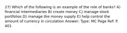 27) Which of the following is an example of the role of banks? A) financial intermediaries B) create money C) manage stock portfolios D) manage the money supply E) help control the amount of currency in circulation Answer: Type: MC Page Ref: P. 401