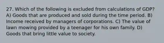 27. Which of the following is excluded from calculations of GDP? A) Goods that are produced and sold during the time period. B) Income received by managers of corporations. C) The value of lawn mowing provided by a teenager for his own family. D) Goods that bring little value to society.