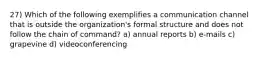 27) Which of the following exemplifies a communication channel that is outside the organization's formal structure and does not follow the chain of command? a) annual reports b) e‐mails c) grapevine d) videoconferencing