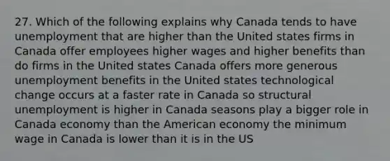 27. Which of the following explains why Canada tends to have unemployment that are higher than the United states firms in Canada offer employees higher wages and higher benefits than do firms in the United states Canada offers more generous unemployment benefits in the United states technological change occurs at a faster rate in Canada so structural unemployment is higher in Canada seasons play a bigger role in Canada economy than the American economy the minimum wage in Canada is lower than it is in the US